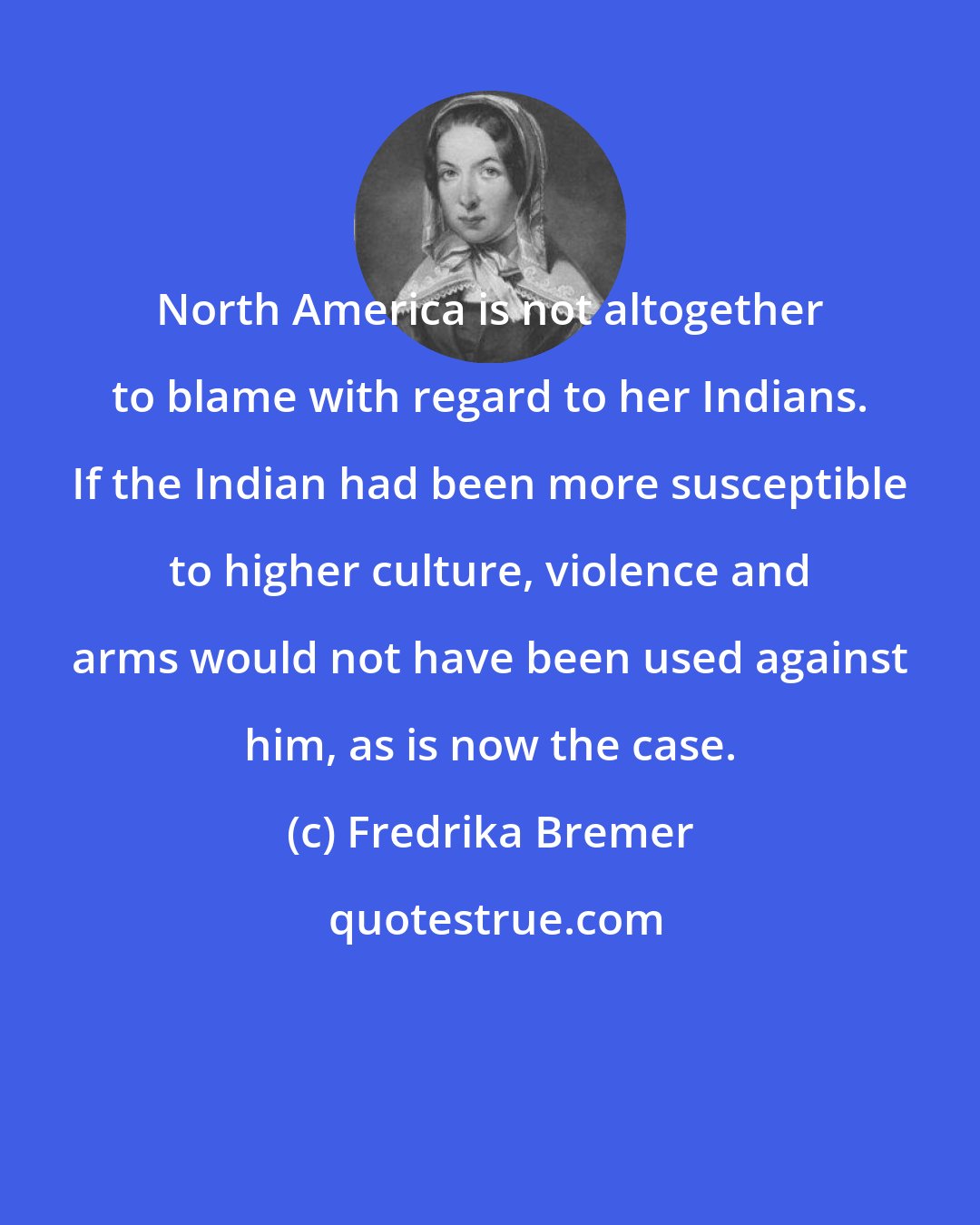 Fredrika Bremer: North America is not altogether to blame with regard to her Indians. If the Indian had been more susceptible to higher culture, violence and arms would not have been used against him, as is now the case.