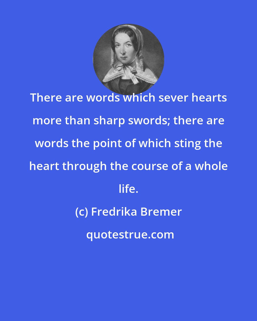 Fredrika Bremer: There are words which sever hearts more than sharp swords; there are words the point of which sting the heart through the course of a whole life.
