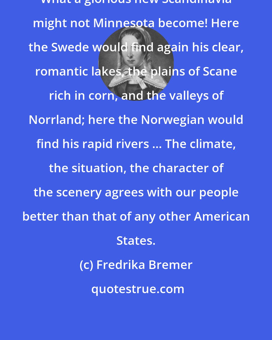 Fredrika Bremer: What a glorious new Scandinavia might not Minnesota become! Here the Swede would find again his clear, romantic lakes, the plains of Scane rich in corn, and the valleys of Norrland; here the Norwegian would find his rapid rivers ... The climate, the situation, the character of the scenery agrees with our people better than that of any other American States.