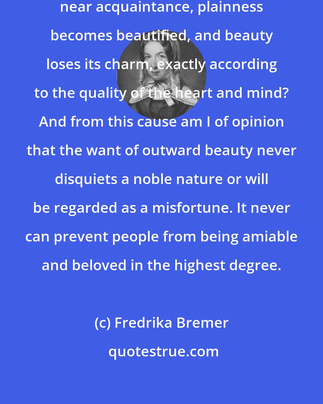 Fredrika Bremer: Who has not experienced how, on near acquaintance, plainness becomes beautified, and beauty loses its charm, exactly according to the quality of the heart and mind? And from this cause am I of opinion that the want of outward beauty never disquiets a noble nature or will be regarded as a misfortune. It never can prevent people from being amiable and beloved in the highest degree.