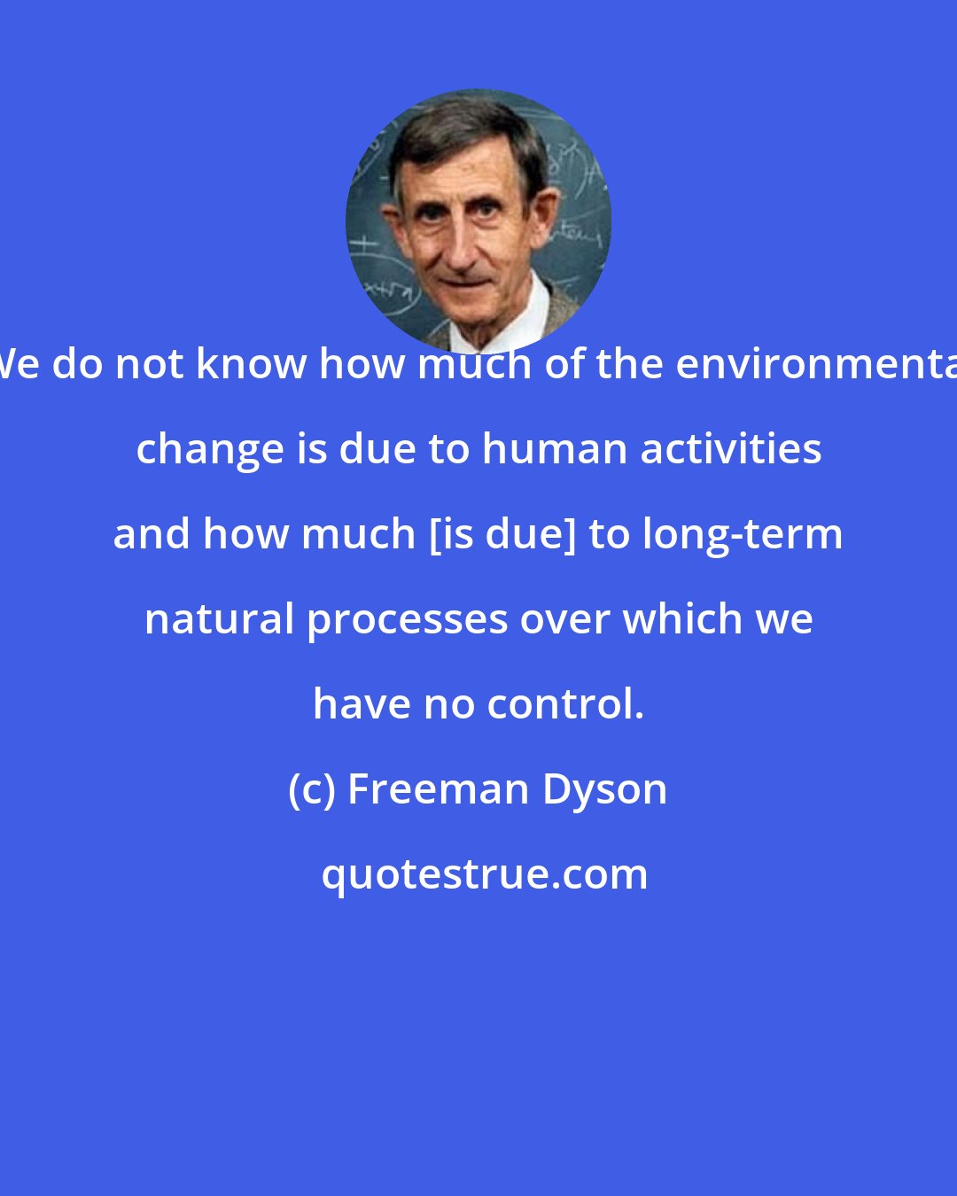 Freeman Dyson: We do not know how much of the environmental change is due to human activities and how much [is due] to long-term natural processes over which we have no control.