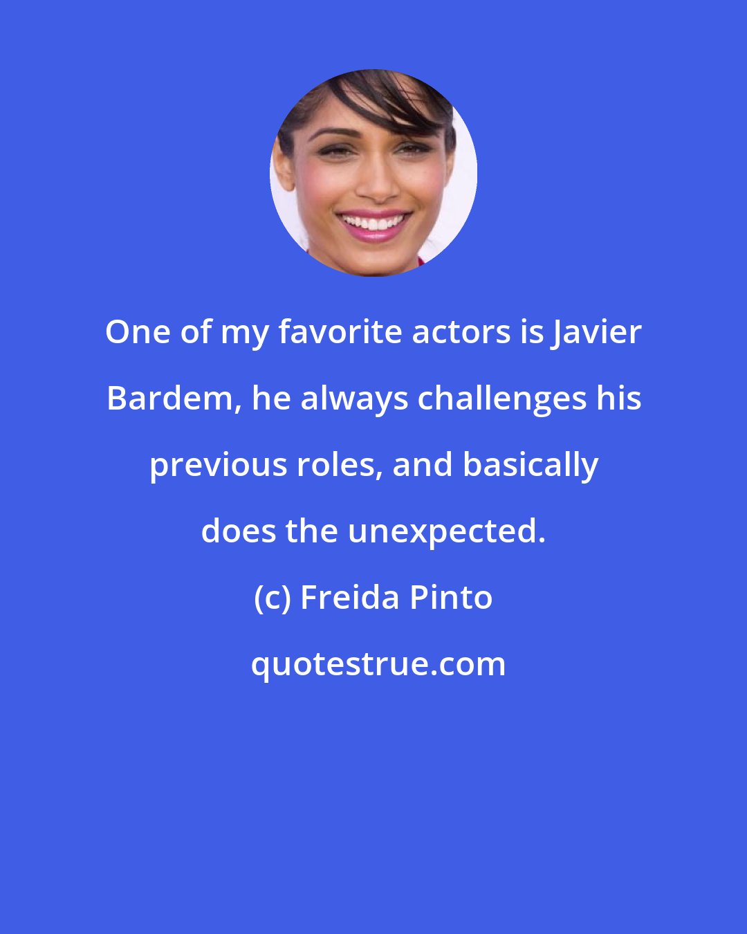 Freida Pinto: One of my favorite actors is Javier Bardem, he always challenges his previous roles, and basically does the unexpected.