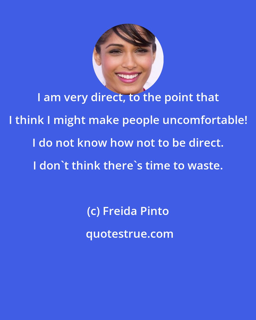 Freida Pinto: I am very direct, to the point that I think I might make people uncomfortable! I do not know how not to be direct. I don't think there's time to waste.