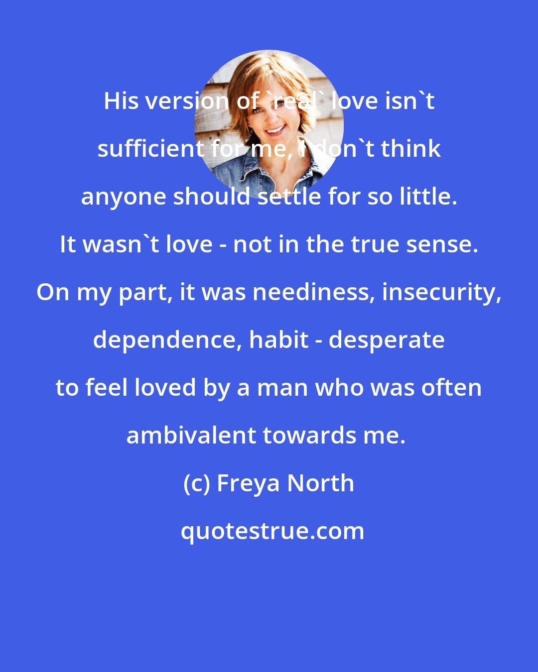 Freya North: His version of 'real' love isn't sufficient for me, I don't think anyone should settle for so little. It wasn't love - not in the true sense. On my part, it was neediness, insecurity, dependence, habit - desperate to feel loved by a man who was often ambivalent towards me. 