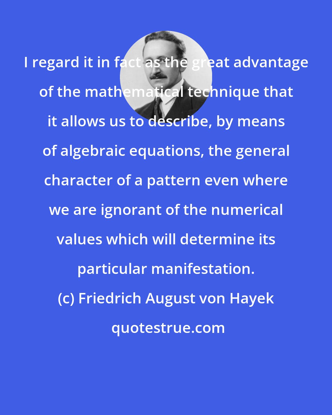 Friedrich August von Hayek: I regard it in fact as the great advantage of the mathematical technique that it allows us to describe, by means of algebraic equations, the general character of a pattern even where we are ignorant of the numerical values which will determine its particular manifestation.