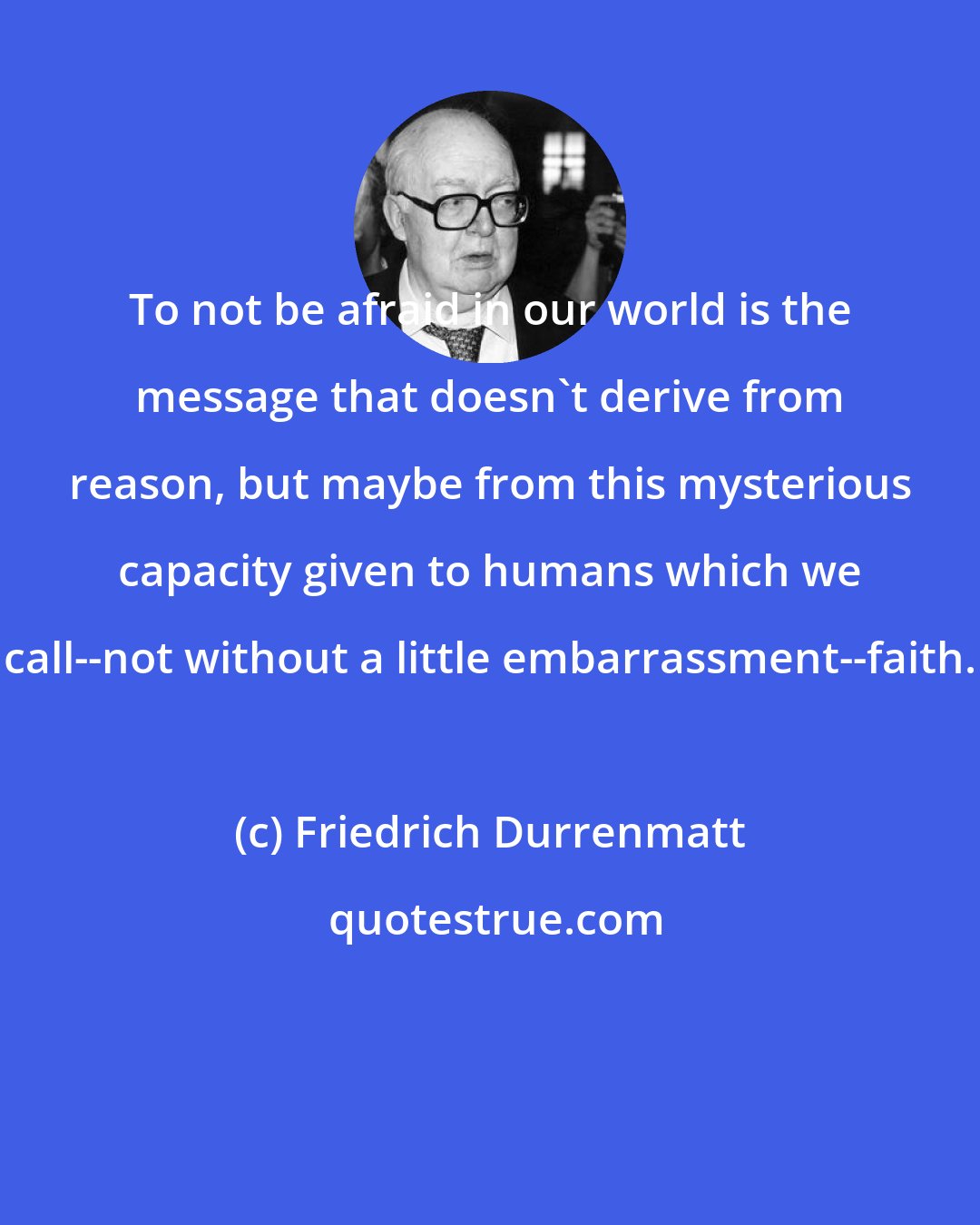 Friedrich Durrenmatt: To not be afraid in our world is the message that doesn't derive from reason, but maybe from this mysterious capacity given to humans which we call--not without a little embarrassment--faith.