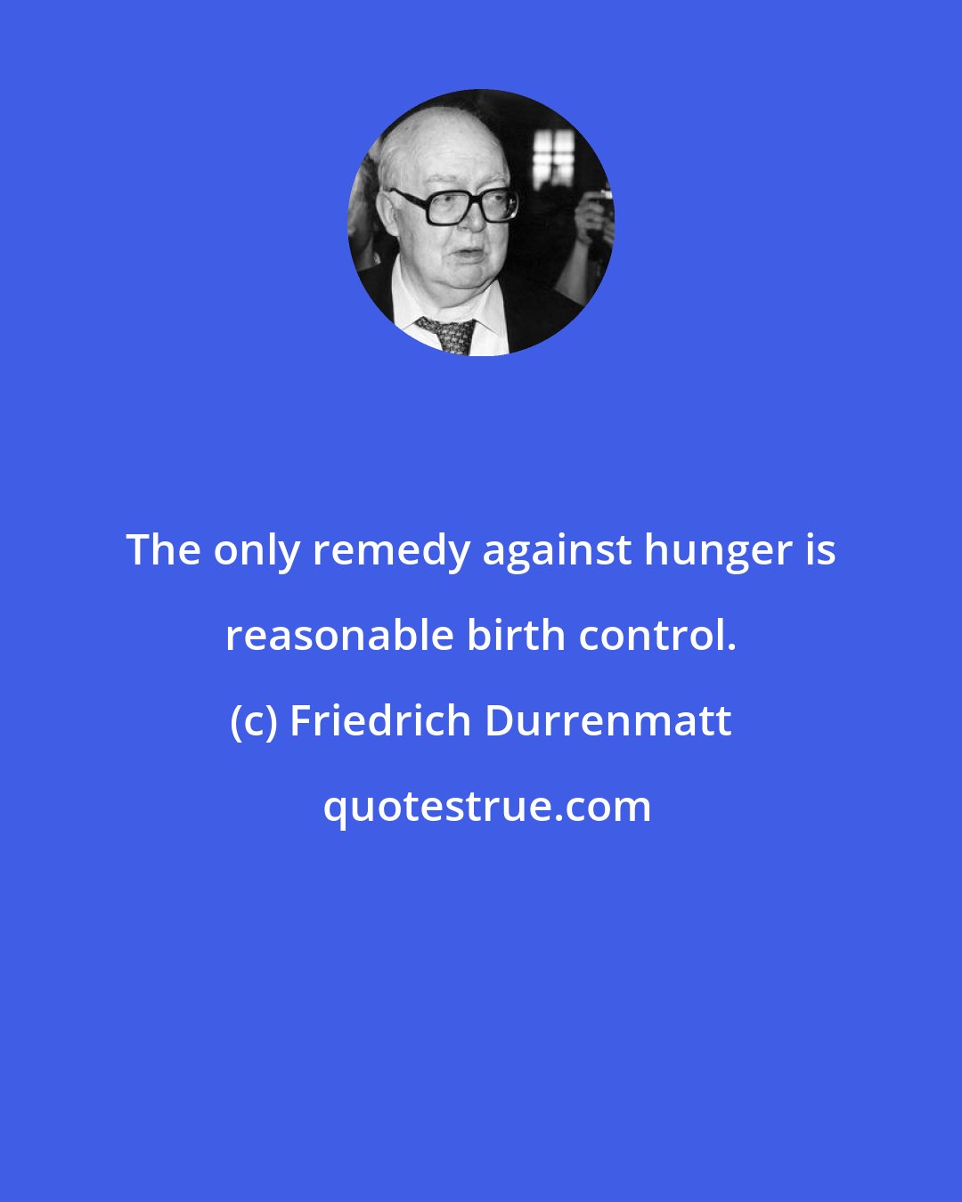Friedrich Durrenmatt: The only remedy against hunger is reasonable birth control.