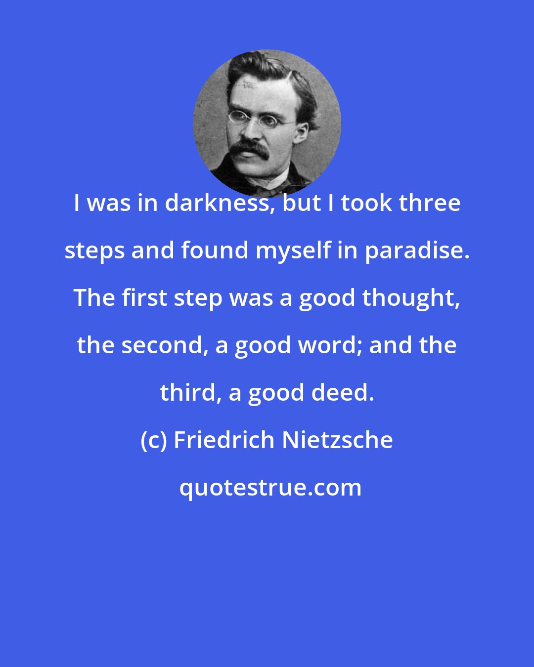 Friedrich Nietzsche: I was in darkness, but I took three steps and found myself in paradise. The first step was a good thought, the second, a good word; and the third, a good deed.