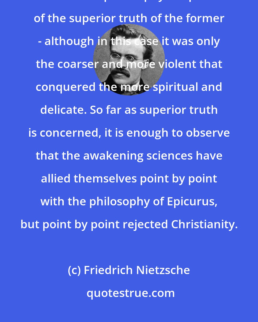 Friedrich Nietzsche: Even today many educated people think that the victory of Christianity over Greek philosophy is a proof of the superior truth of the former - although in this case it was only the coarser and more violent that conquered the more spiritual and delicate. So far as superior truth is concerned, it is enough to observe that the awakening sciences have allied themselves point by point with the philosophy of Epicurus, but point by point rejected Christianity.
