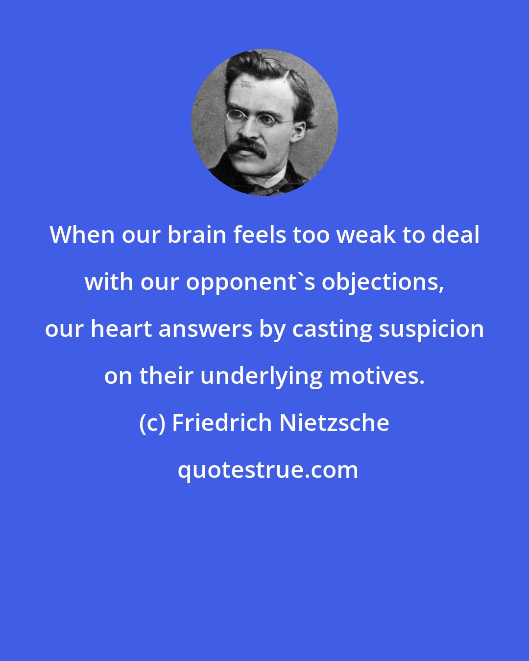 Friedrich Nietzsche: When our brain feels too weak to deal with our opponent's objections, our heart answers by casting suspicion on their underlying motives.