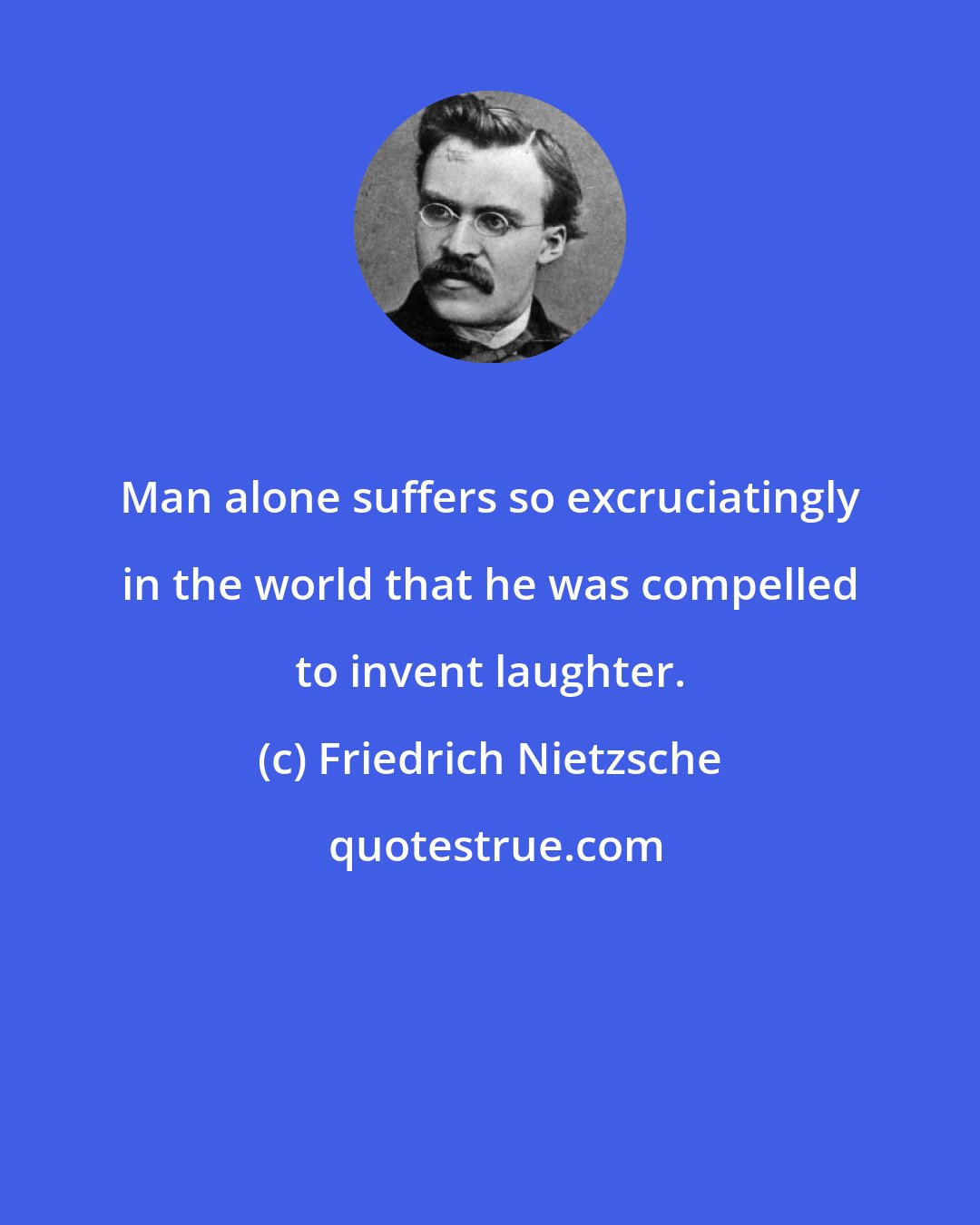 Friedrich Nietzsche: Man alone suffers so excruciatingly in the world that he was compelled to invent laughter.