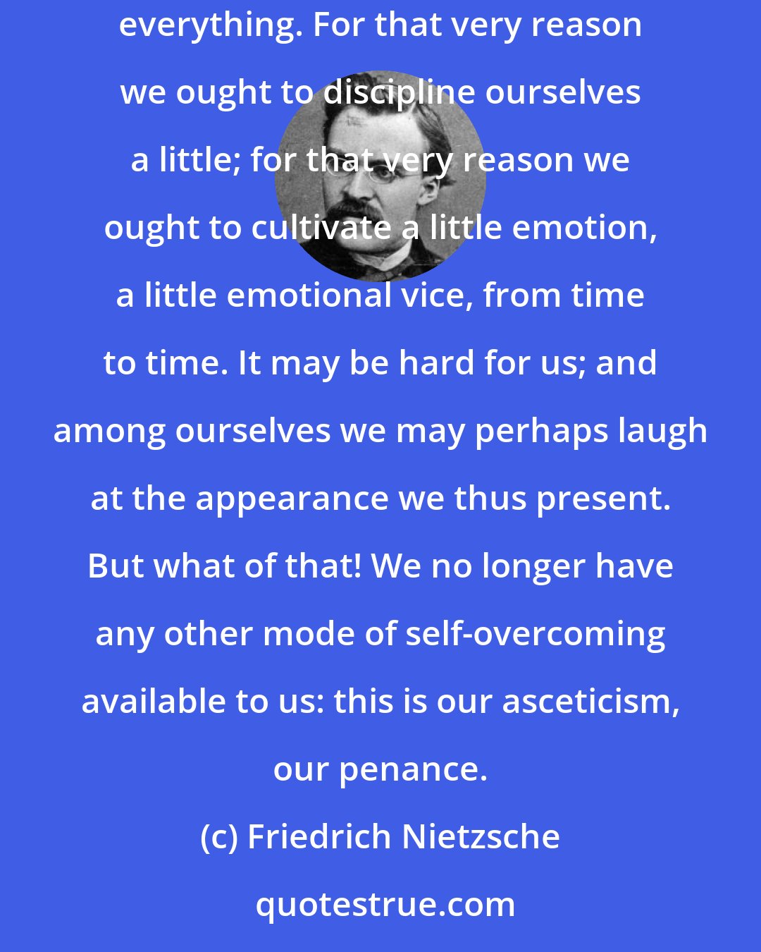 Friedrich Nietzsche: We find nothing easier than being wise, patient, superior. We drip with the oil of forbearance and sympathy, we are absurdly just, we forgive everything. For that very reason we ought to discipline ourselves a little; for that very reason we ought to cultivate a little emotion, a little emotional vice, from time to time. It may be hard for us; and among ourselves we may perhaps laugh at the appearance we thus present. But what of that! We no longer have any other mode of self-overcoming available to us: this is our asceticism, our penance.