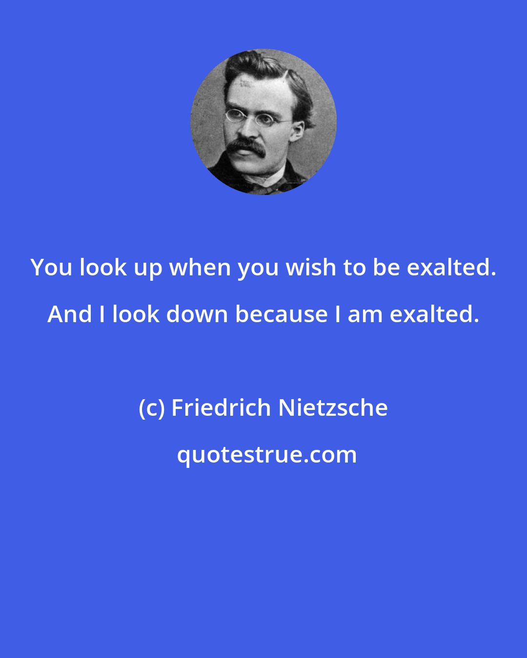 Friedrich Nietzsche: You look up when you wish to be exalted. And I look down because I am exalted.