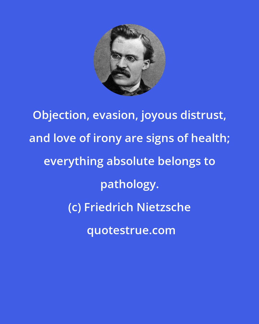 Friedrich Nietzsche: Objection, evasion, joyous distrust, and love of irony are signs of health; everything absolute belongs to pathology.