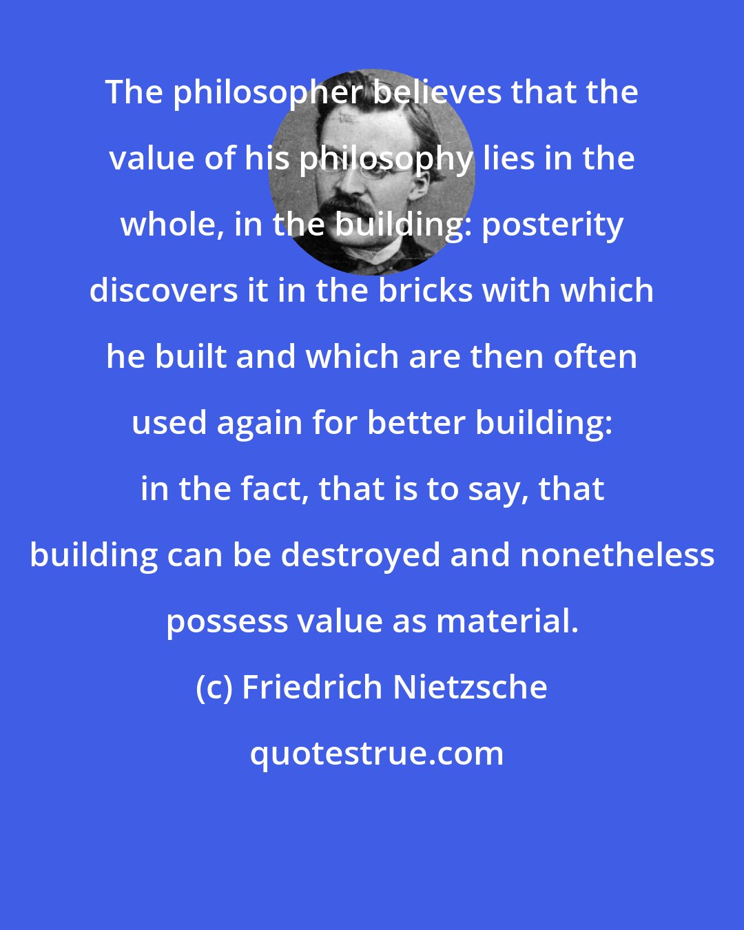 Friedrich Nietzsche: The philosopher believes that the value of his philosophy lies in the whole, in the building: posterity discovers it in the bricks with which he built and which are then often used again for better building: in the fact, that is to say, that building can be destroyed and nonetheless possess value as material.