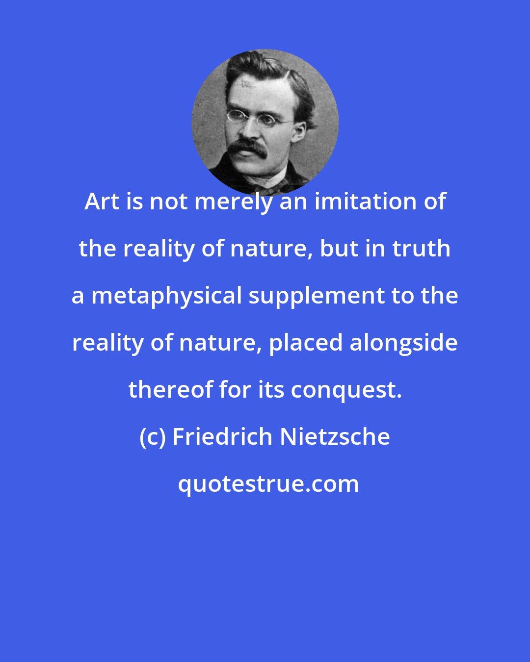 Friedrich Nietzsche: Art is not merely an imitation of the reality of nature, but in truth a metaphysical supplement to the reality of nature, placed alongside thereof for its conquest.
