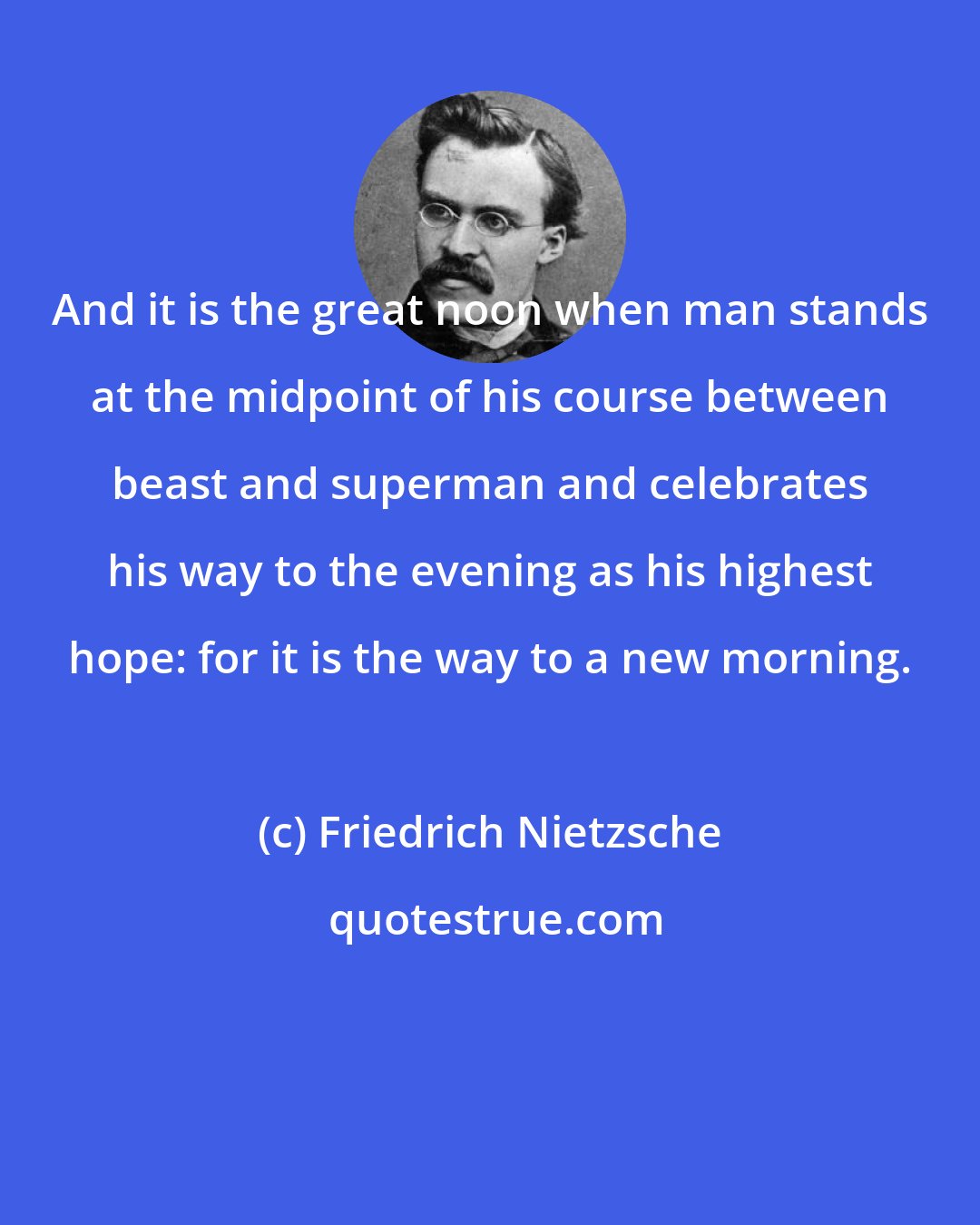 Friedrich Nietzsche: And it is the great noon when man stands at the midpoint of his course between beast and superman and celebrates his way to the evening as his highest hope: for it is the way to a new morning.