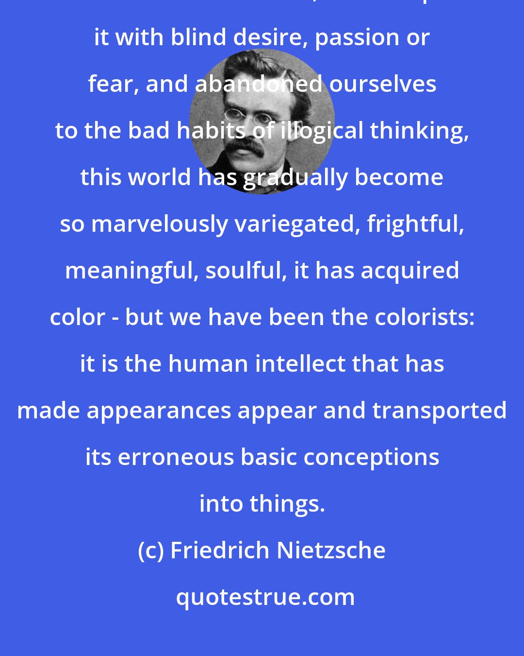 Friedrich Nietzsche: Because we have for millenia made moral, aesthetic, religious demands on the world, looked upon it with blind desire, passion or fear, and abandoned ourselves to the bad habits of illogical thinking, this world has gradually become so marvelously variegated, frightful, meaningful, soulful, it has acquired color - but we have been the colorists: it is the human intellect that has made appearances appear and transported its erroneous basic conceptions into things.