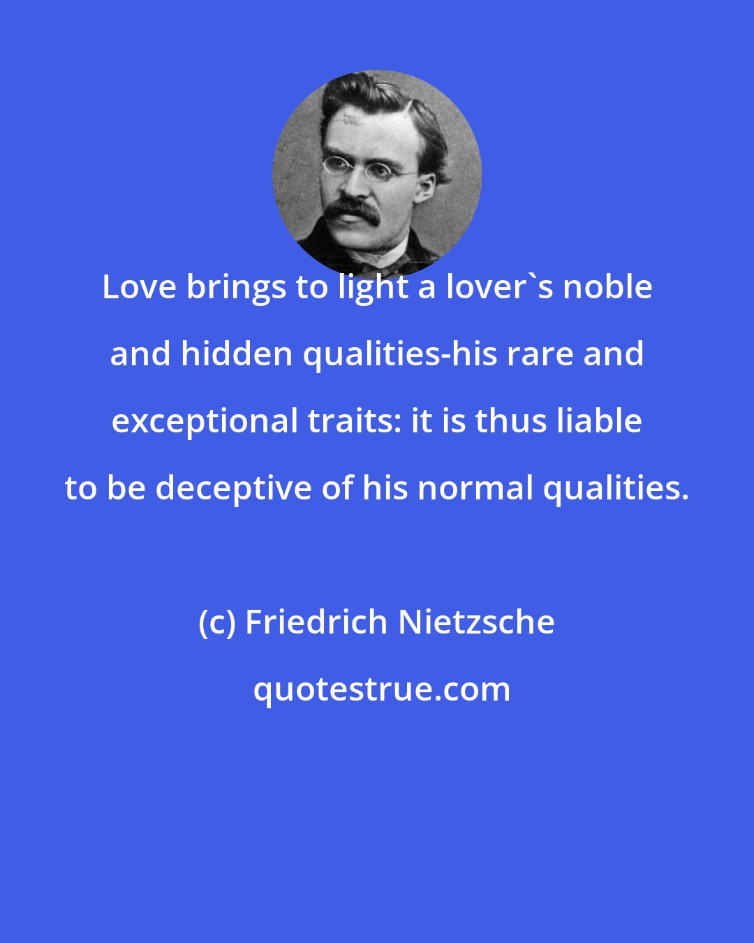 Friedrich Nietzsche: Love brings to light a lover's noble and hidden qualities-his rare and exceptional traits: it is thus liable to be deceptive of his normal qualities.