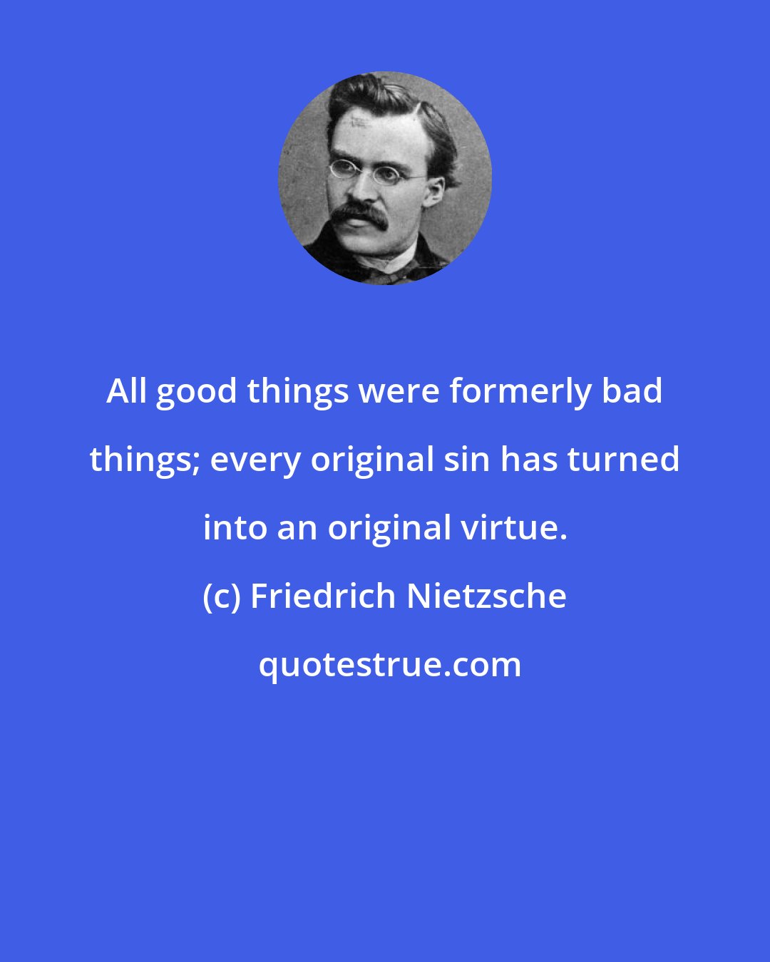 Friedrich Nietzsche: All good things were formerly bad things; every original sin has turned into an original virtue.