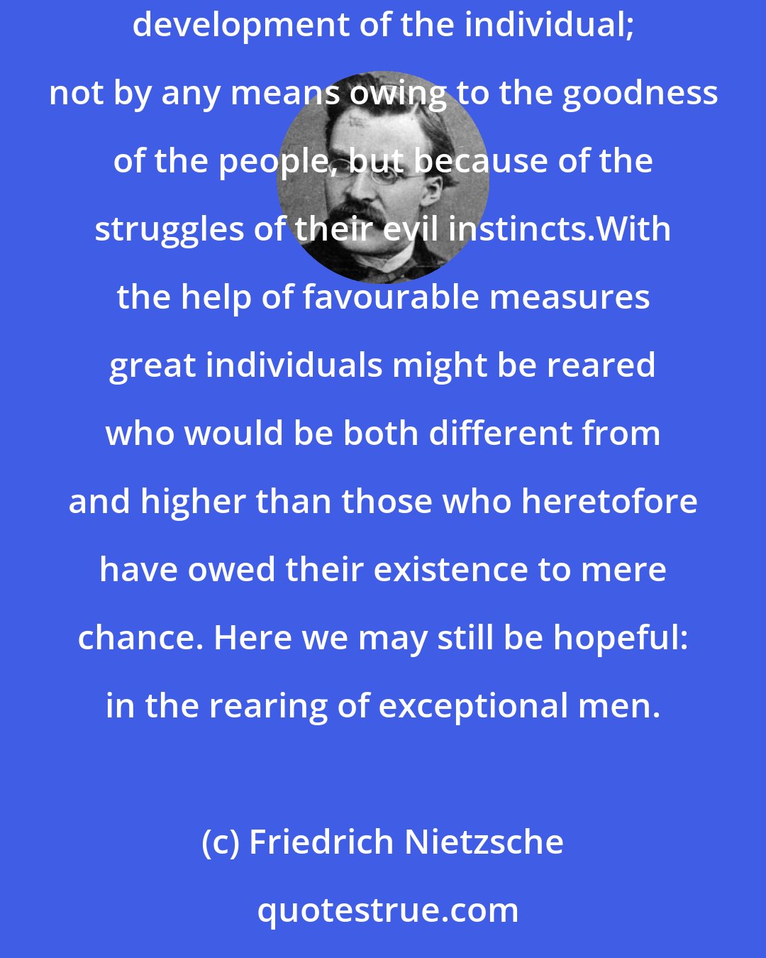 Friedrich Nietzsche: I am interested only in the relations of a people to the rearing of the individual man, and among the Greeks the conditions were unusually favourable for the development of the individual; not by any means owing to the goodness of the people, but because of the struggles of their evil instincts.With the help of favourable measures great individuals might be reared who would be both different from and higher than those who heretofore have owed their existence to mere chance. Here we may still be hopeful: in the rearing of exceptional men.