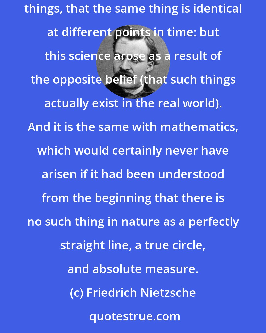 Friedrich Nietzsche: Logic, too, also rests on assumptions that do not correspond to anything in the real world, e.g., on the assumption that there areequal things, that the same thing is identical at different points in time: but this science arose as a result of the opposite belief (that such things actually exist in the real world). And it is the same with mathematics, which would certainly never have arisen if it had been understood from the beginning that there is no such thing in nature as a perfectly straight line, a true circle, and absolute measure.