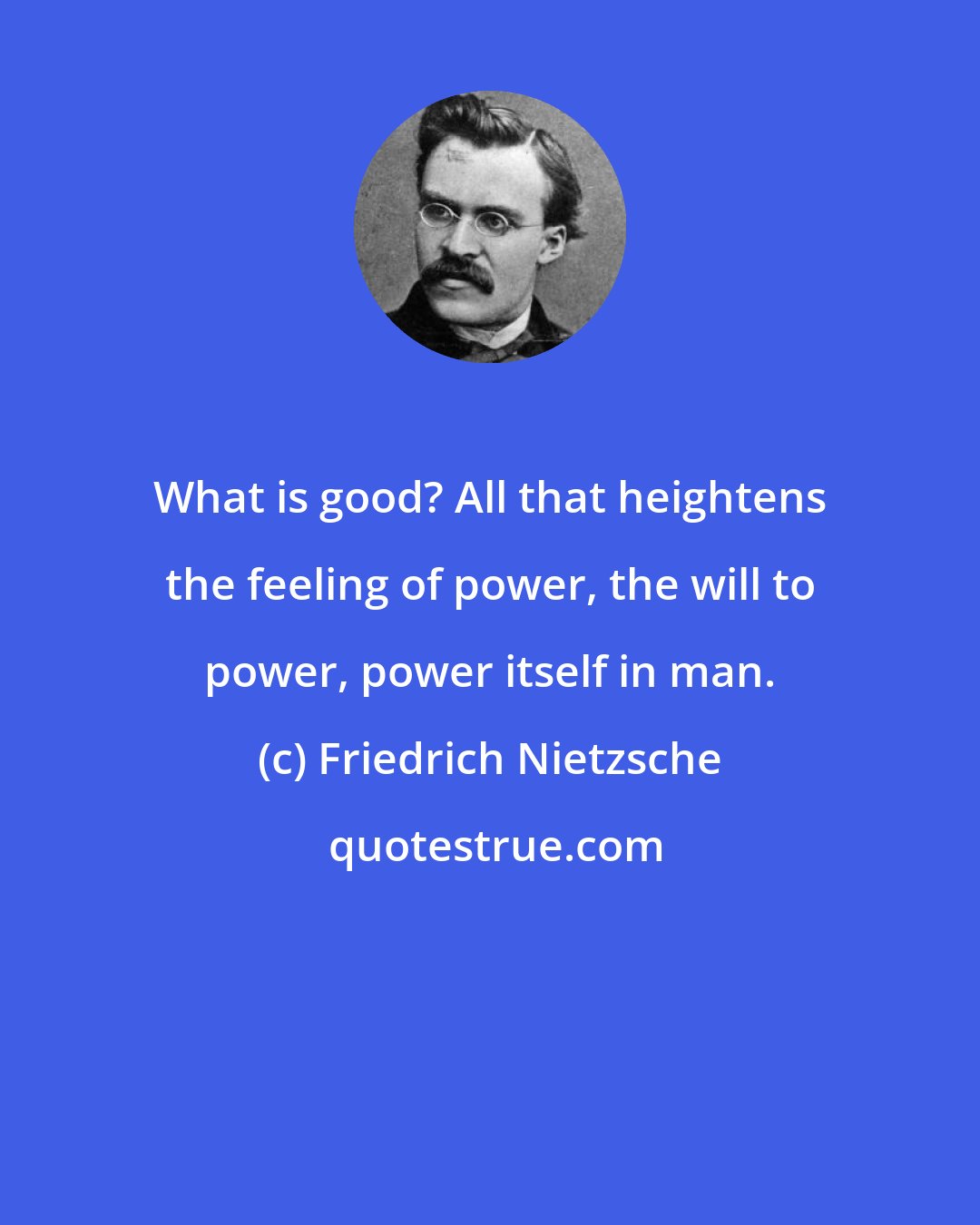 Friedrich Nietzsche: What is good? All that heightens the feeling of power, the will to power, power itself in man.