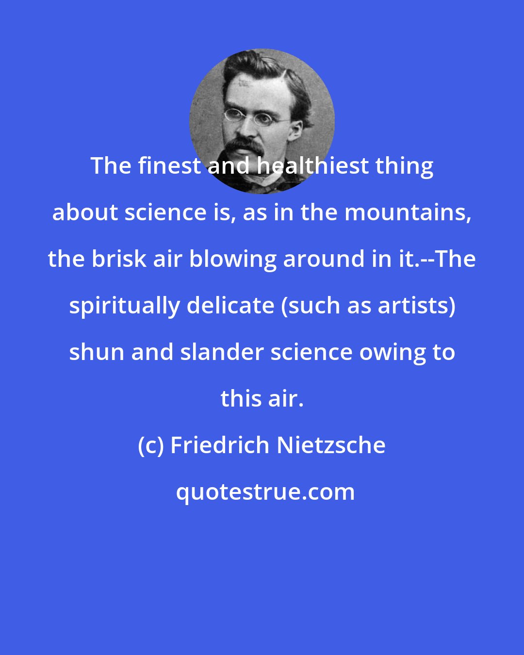 Friedrich Nietzsche: The finest and healthiest thing about science is, as in the mountains, the brisk air blowing around in it.--The spiritually delicate (such as artists) shun and slander science owing to this air.