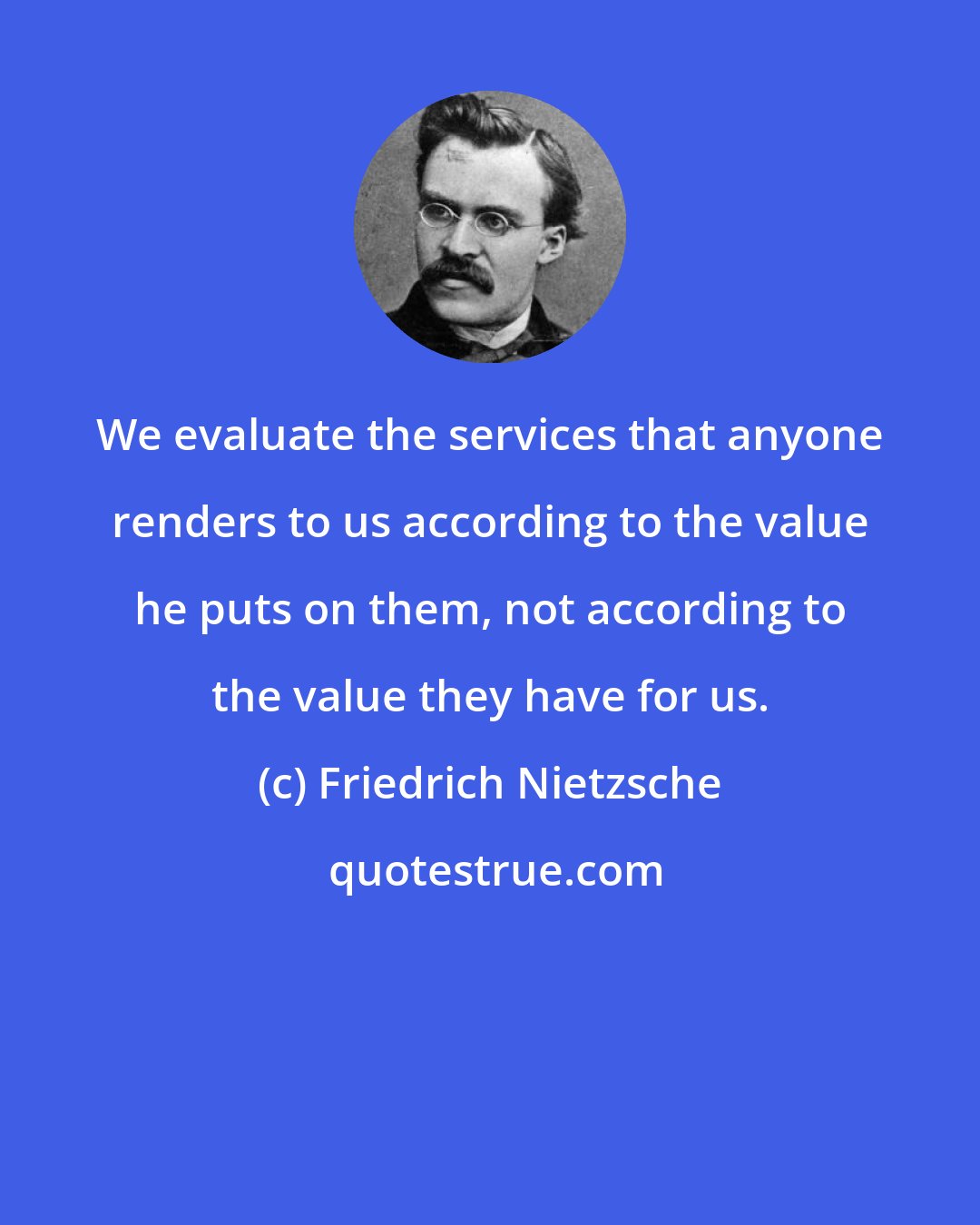 Friedrich Nietzsche: We evaluate the services that anyone renders to us according to the value he puts on them, not according to the value they have for us.