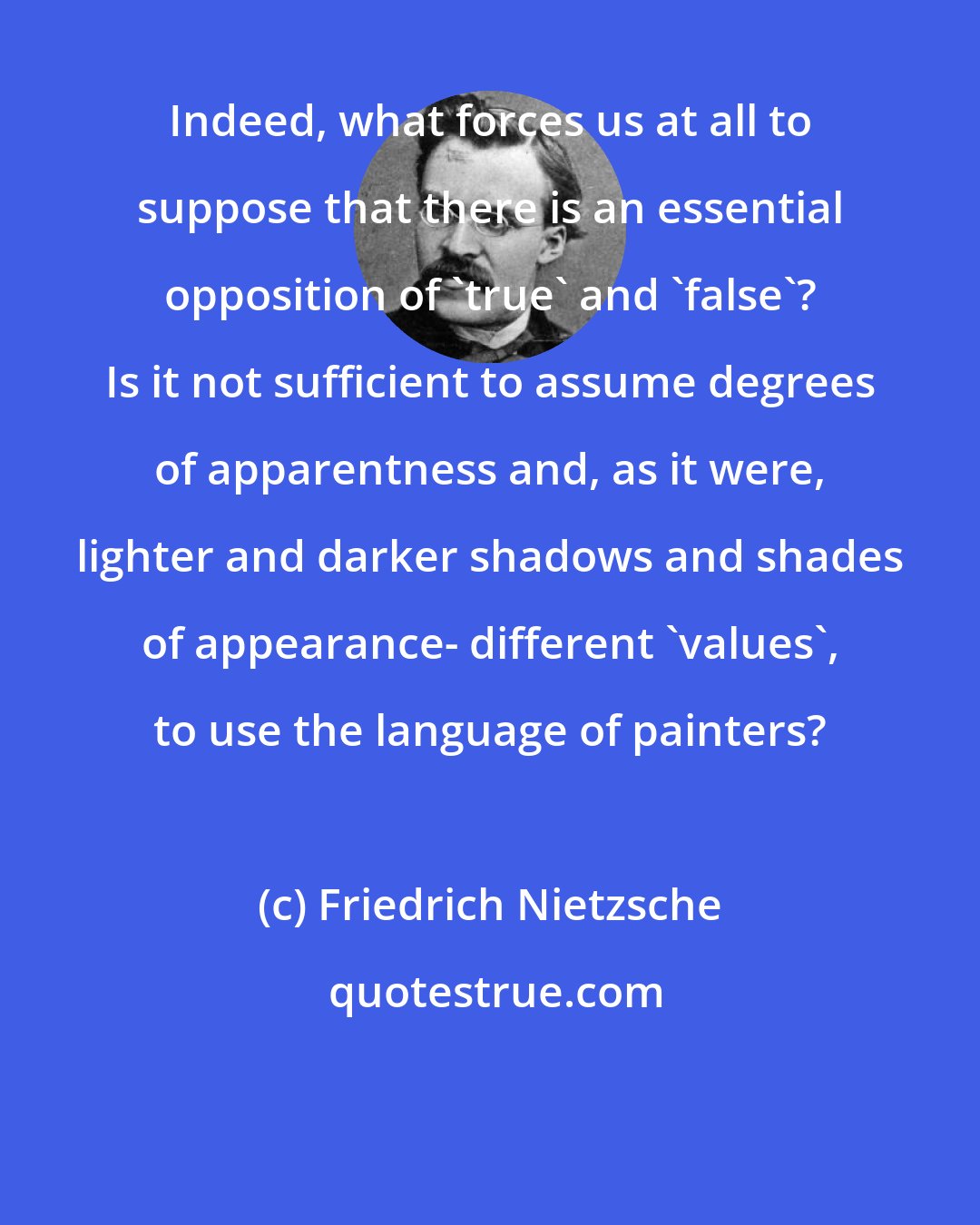 Friedrich Nietzsche: Indeed, what forces us at all to suppose that there is an essential opposition of 'true' and 'false'? Is it not sufficient to assume degrees of apparentness and, as it were, lighter and darker shadows and shades of appearance- different 'values', to use the language of painters?