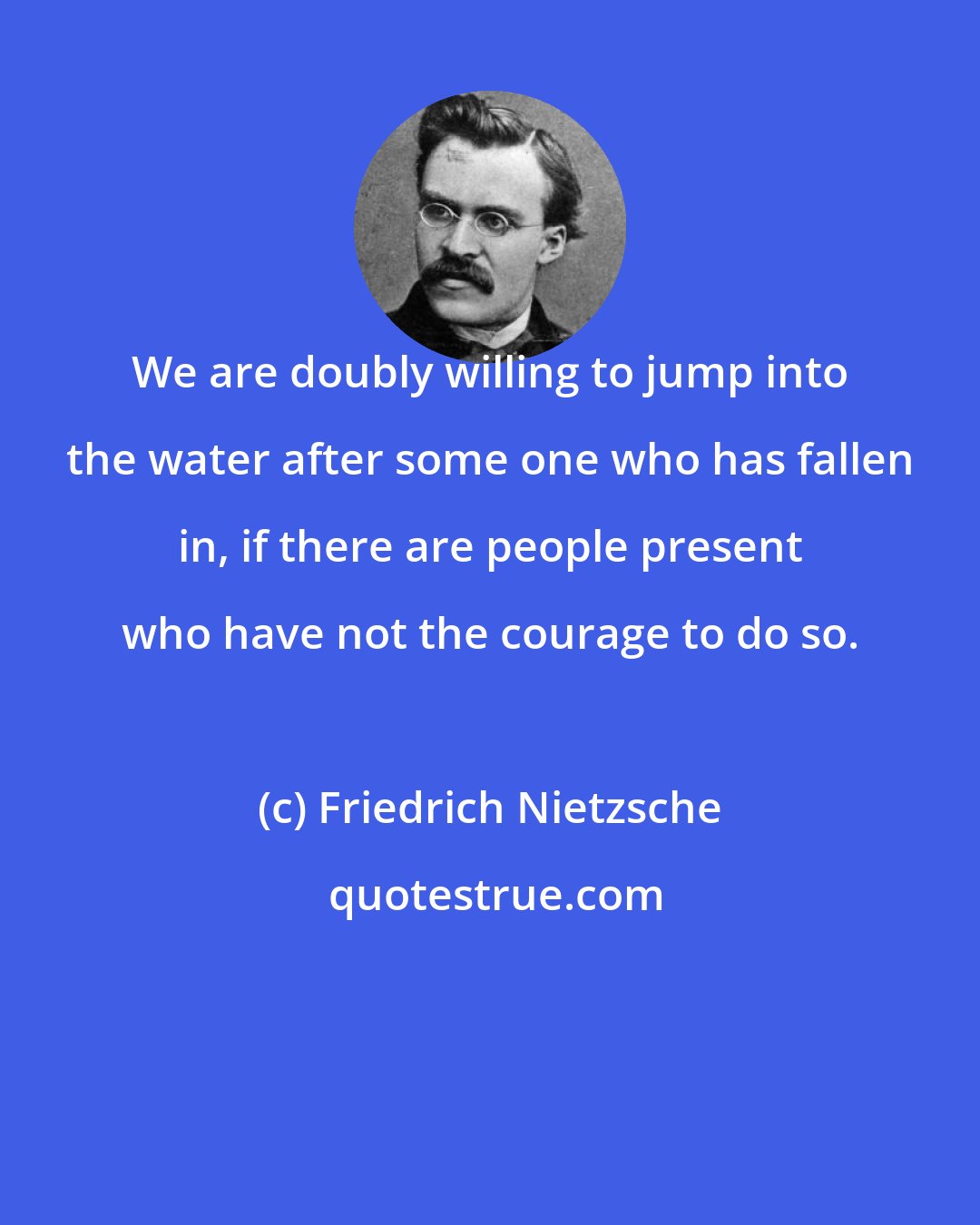Friedrich Nietzsche: We are doubly willing to jump into the water after some one who has fallen in, if there are people present who have not the courage to do so.