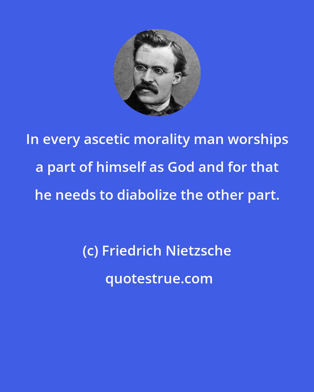 Friedrich Nietzsche: In every ascetic morality man worships a part of himself as God and for that he needs to diabolize the other part.