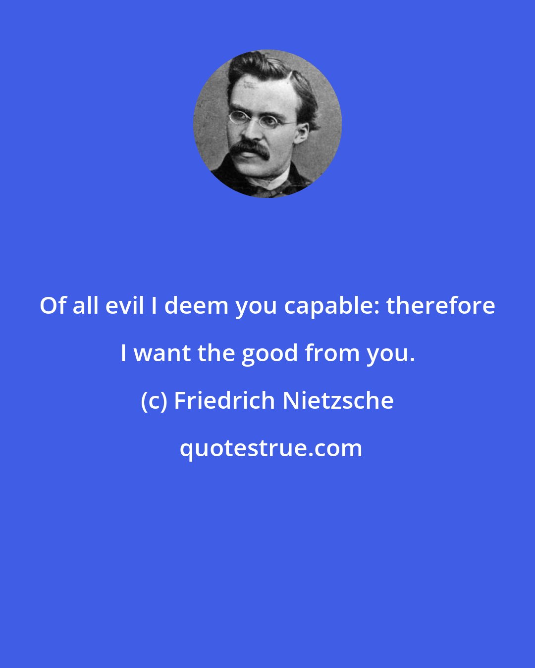 Friedrich Nietzsche: Of all evil I deem you capable: therefore I want the good from you.