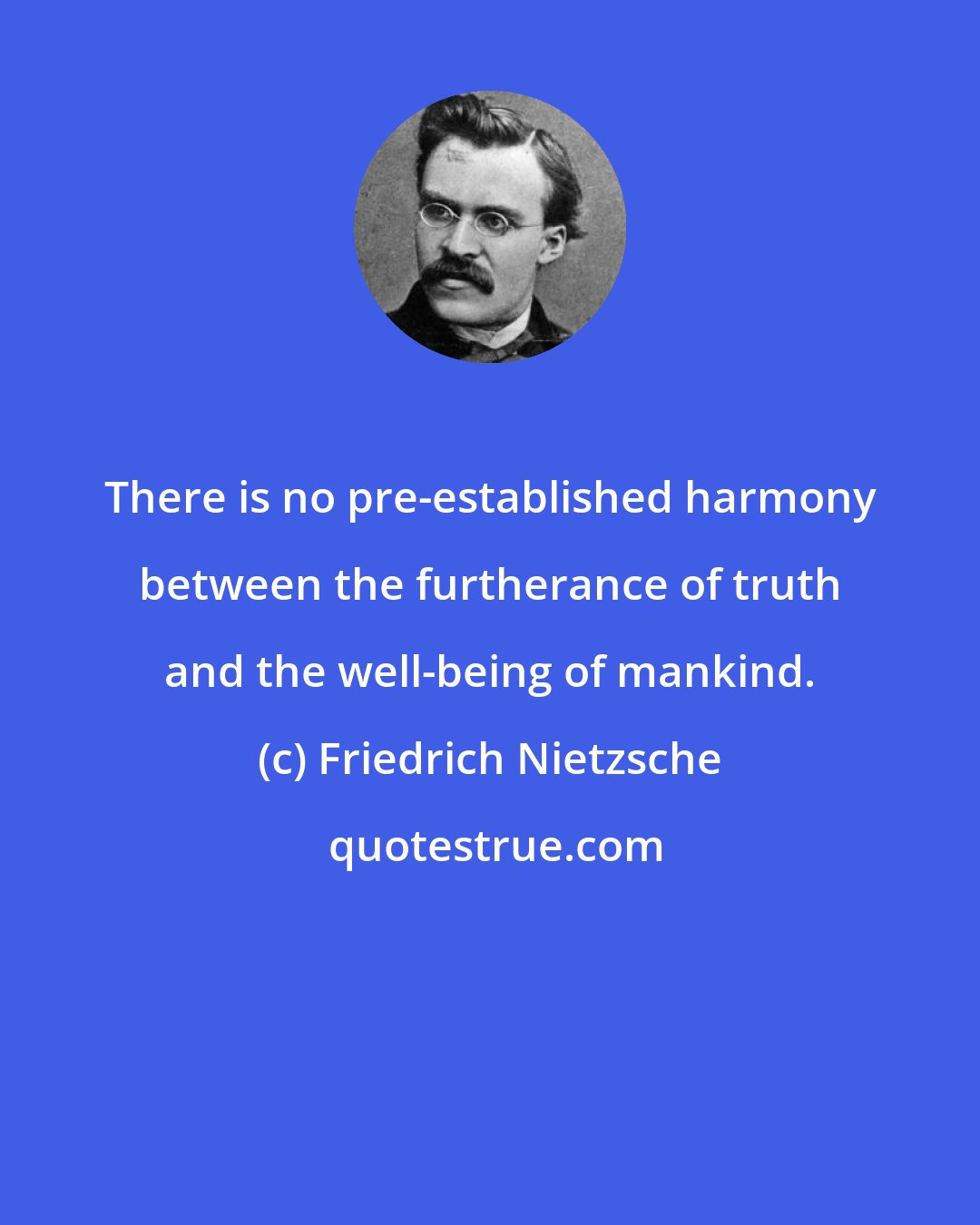 Friedrich Nietzsche: There is no pre-established harmony between the furtherance of truth and the well-being of mankind.