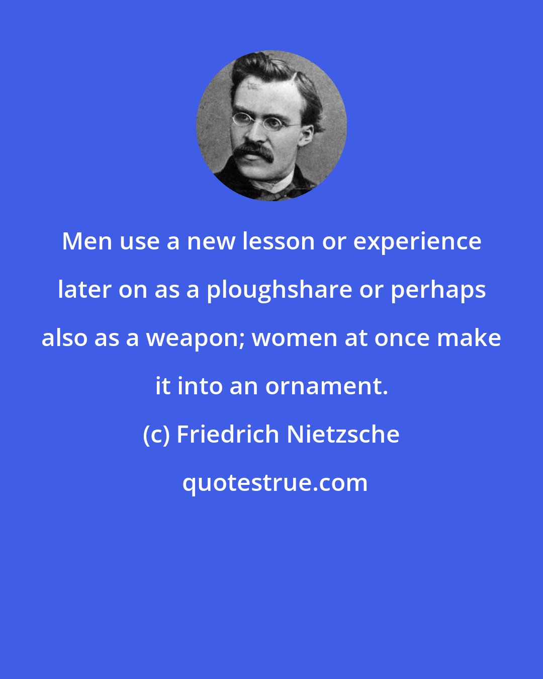 Friedrich Nietzsche: Men use a new lesson or experience later on as a ploughshare or perhaps also as a weapon; women at once make it into an ornament.