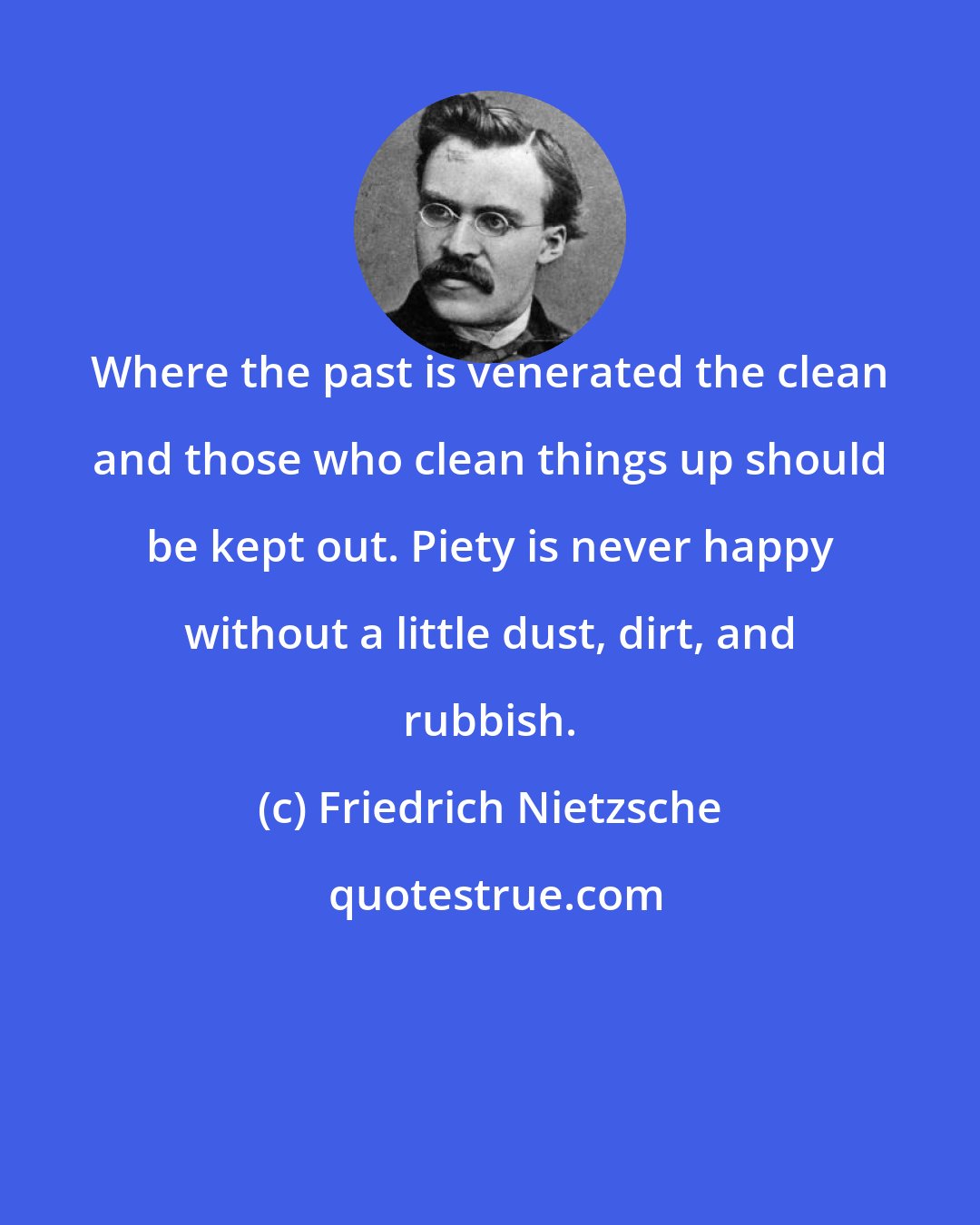 Friedrich Nietzsche: Where the past is venerated the clean and those who clean things up should be kept out. Piety is never happy without a little dust, dirt, and rubbish.