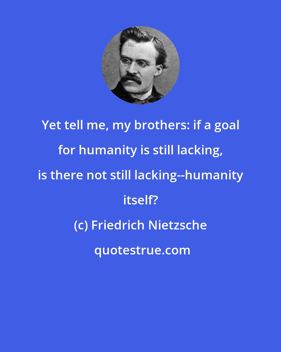 Friedrich Nietzsche: Yet tell me, my brothers: if a goal for humanity is still lacking, is there not still lacking--humanity itself?