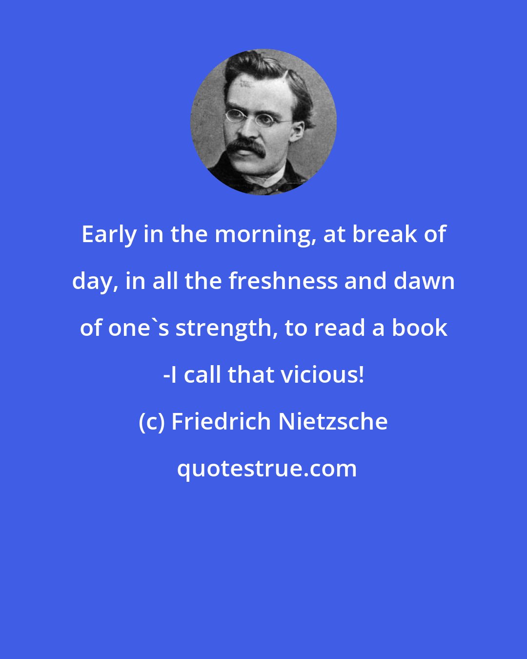 Friedrich Nietzsche: Early in the morning, at break of day, in all the freshness and dawn of one's strength, to read a book -I call that vicious!