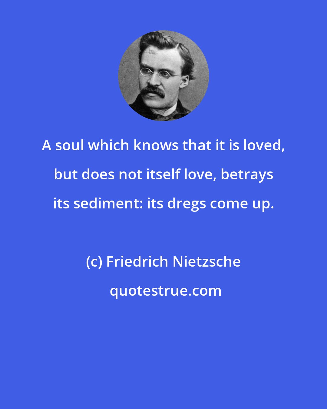Friedrich Nietzsche: A soul which knows that it is loved, but does not itself love, betrays its sediment: its dregs come up.