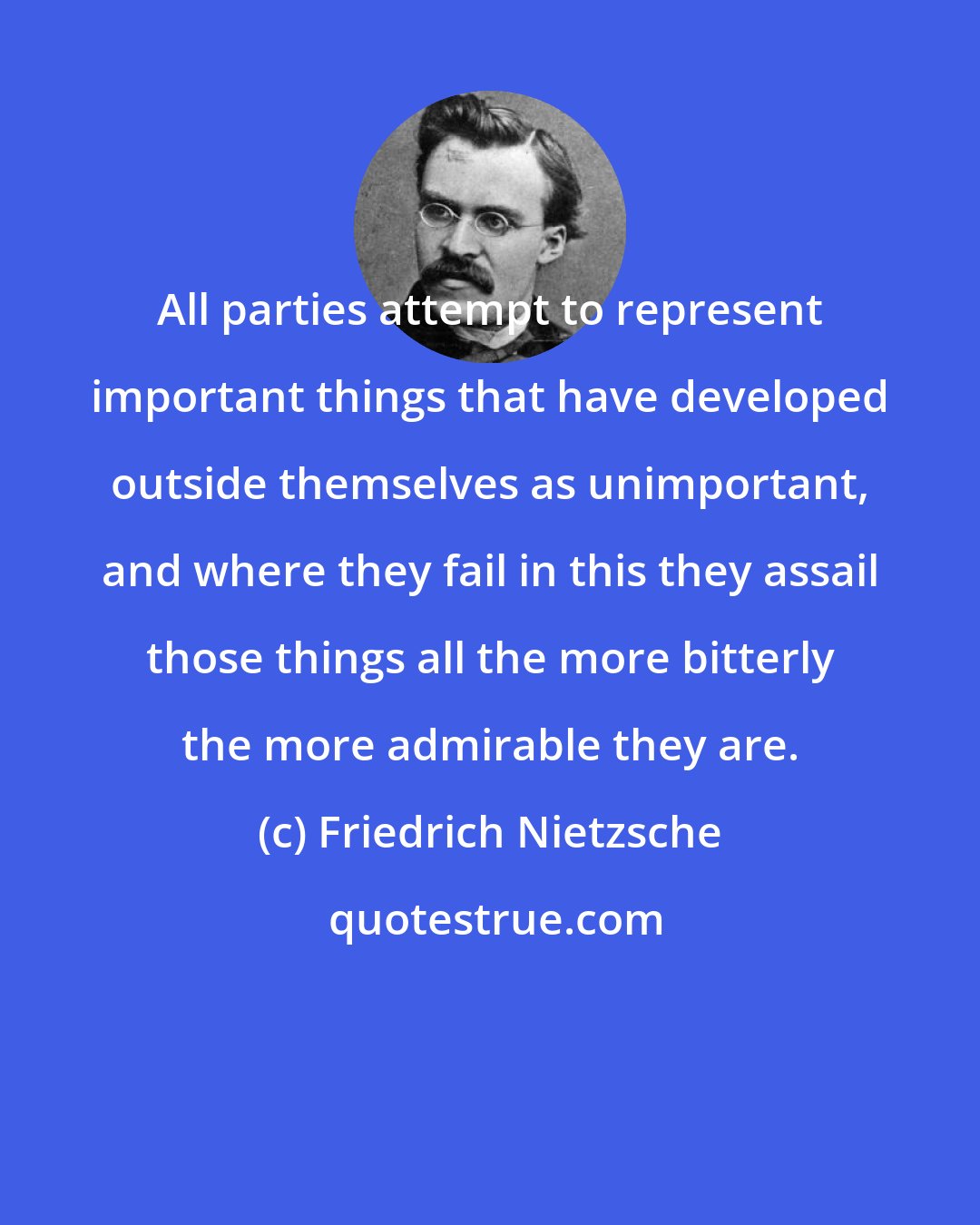 Friedrich Nietzsche: All parties attempt to represent important things that have developed outside themselves as unimportant, and where they fail in this they assail those things all the more bitterly the more admirable they are.