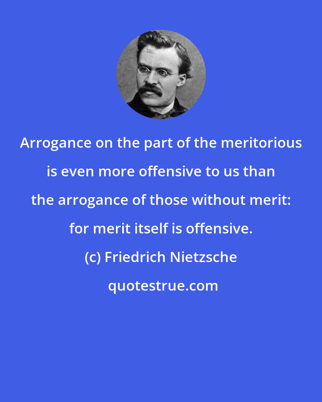 Friedrich Nietzsche: Arrogance on the part of the meritorious is even more offensive to us than the arrogance of those without merit: for merit itself is offensive.