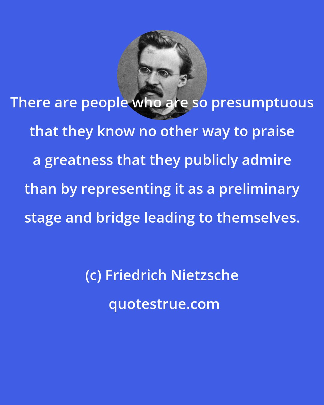 Friedrich Nietzsche: There are people who are so presumptuous that they know no other way to praise a greatness that they publicly admire than by representing it as a preliminary stage and bridge leading to themselves.