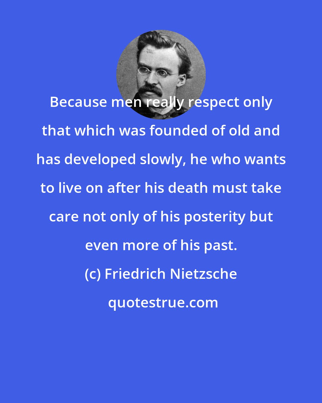 Friedrich Nietzsche: Because men really respect only that which was founded of old and has developed slowly, he who wants to live on after his death must take care not only of his posterity but even more of his past.