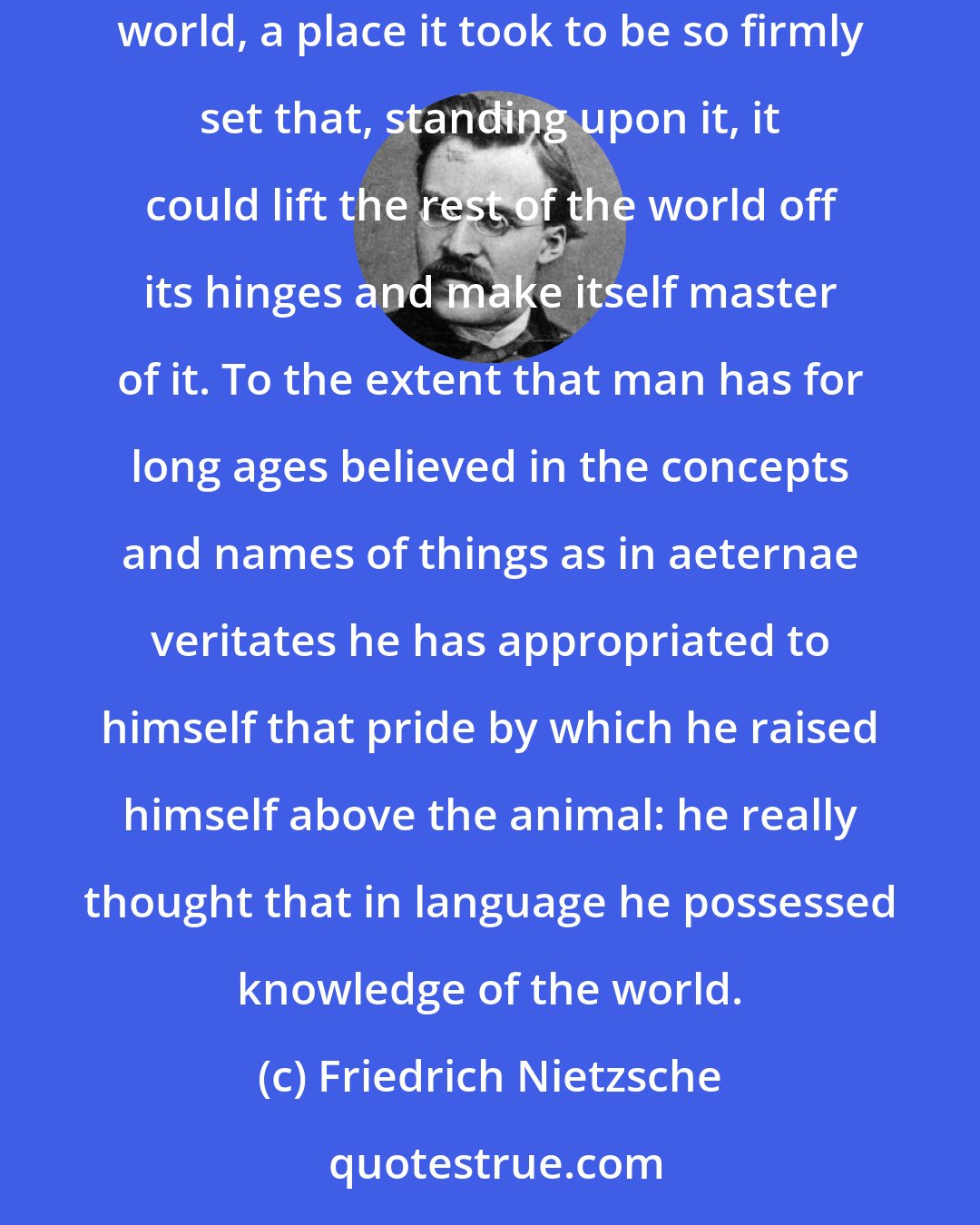 Friedrich Nietzsche: The significance of language for the evolution of culture lies in this, that mankind set up in language a separate world beside the other world, a place it took to be so firmly set that, standing upon it, it could lift the rest of the world off its hinges and make itself master of it. To the extent that man has for long ages believed in the concepts and names of things as in aeternae veritates he has appropriated to himself that pride by which he raised himself above the animal: he really thought that in language he possessed knowledge of the world.