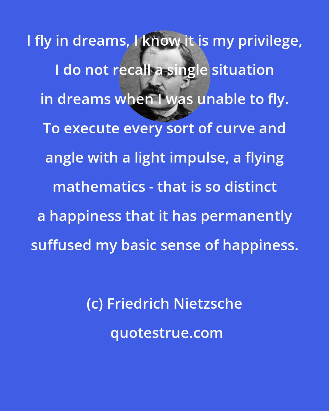 Friedrich Nietzsche: I fly in dreams, I know it is my privilege, I do not recall a single situation in dreams when I was unable to fly. To execute every sort of curve and angle with a light impulse, a flying mathematics - that is so distinct a happiness that it has permanently suffused my basic sense of happiness.