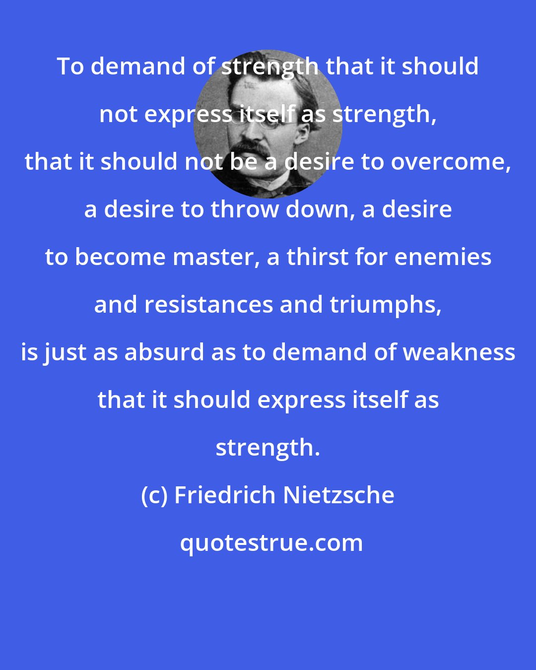 Friedrich Nietzsche: To demand of strength that it should not express itself as strength, that it should not be a desire to overcome, a desire to throw down, a desire to become master, a thirst for enemies and resistances and triumphs, is just as absurd as to demand of weakness that it should express itself as strength.