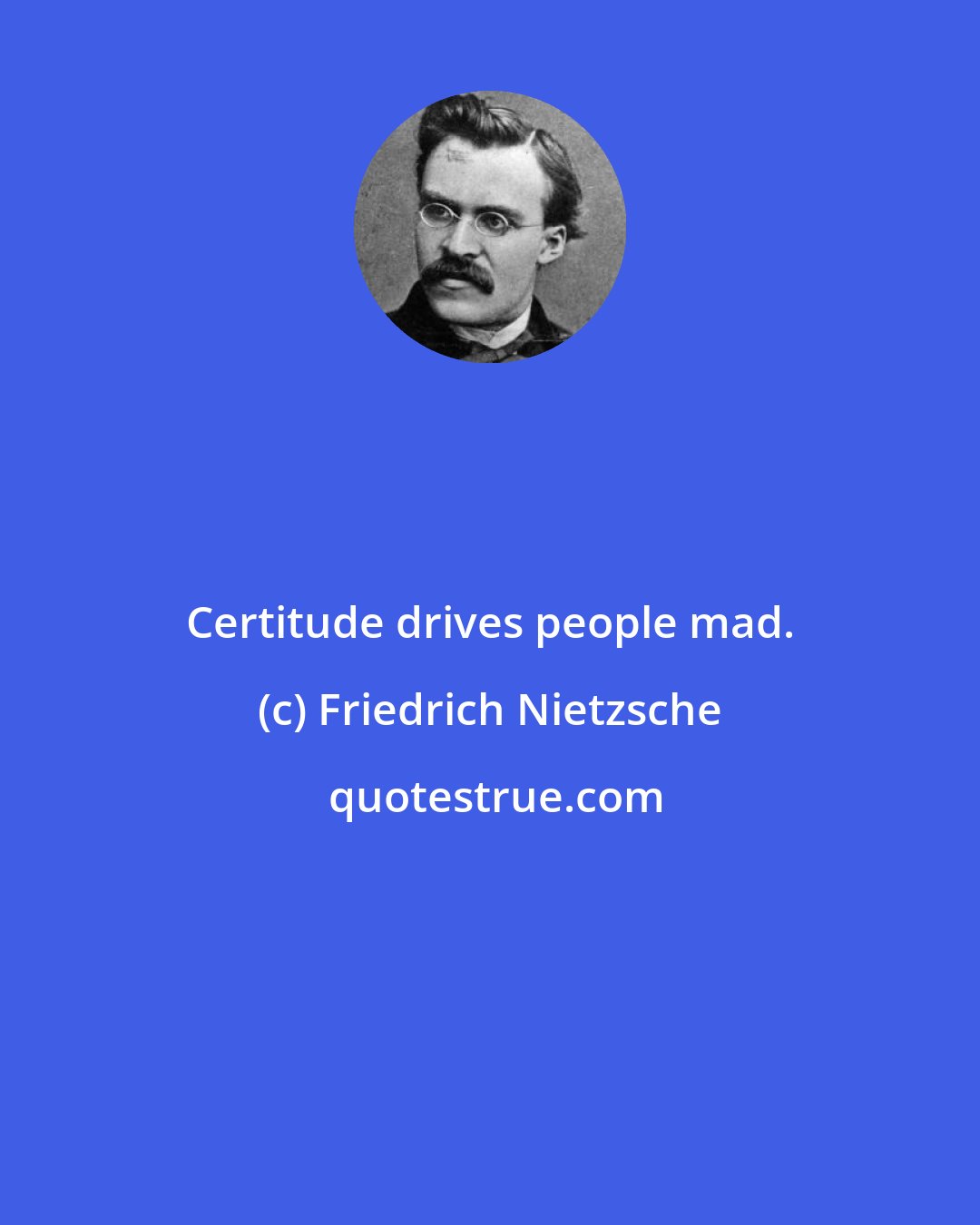 Friedrich Nietzsche: Certitude drives people mad.