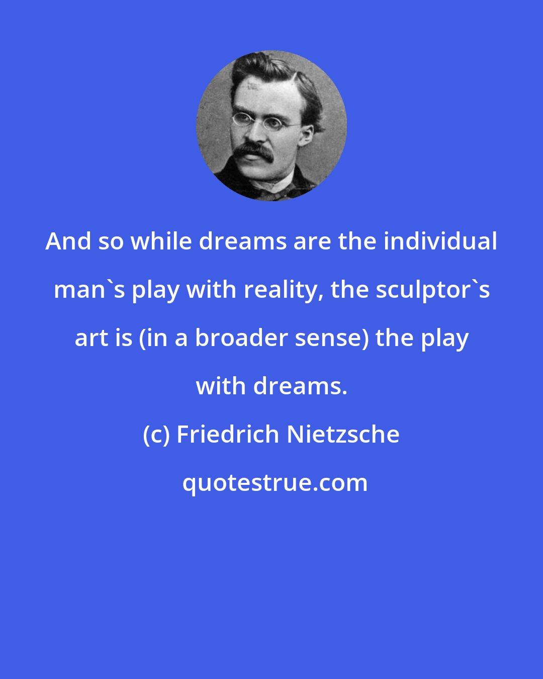 Friedrich Nietzsche: And so while dreams are the individual man's play with reality, the sculptor's art is (in a broader sense) the play with dreams.