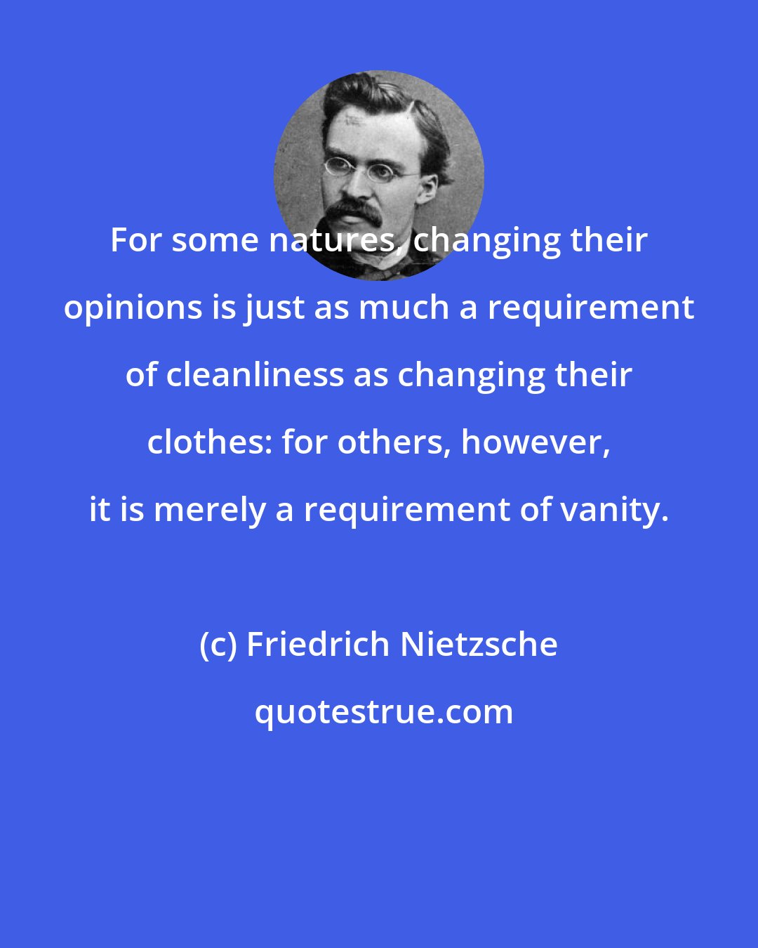 Friedrich Nietzsche: For some natures, changing their opinions is just as much a requirement of cleanliness as changing their clothes: for others, however, it is merely a requirement of vanity.