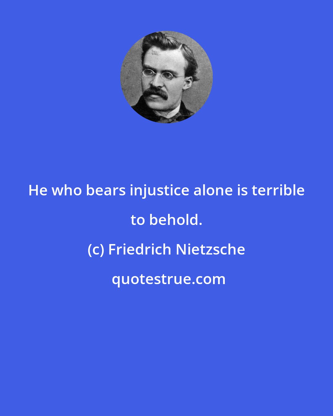 Friedrich Nietzsche: He who bears injustice alone is terrible to behold.